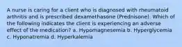 A nurse is caring for a client who is diagnosed with rheumatoid arthritis and is prescribed dexamethasone (Prednisone). Which of the following indicates the client is experiencing an adverse effect of the medication? a. Hypomagnesemia b. Hyperglycemia c. Hyponatremia d. Hyperkalemia