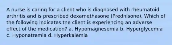 A nurse is caring for a client who is diagnosed with rheumatoid arthritis and is prescribed dexamethasone (Prednisone). Which of the following indicates the client is experiencing an adverse effect of the medication? a. Hypomagnesemia b. Hyperglycemia c. Hyponatremia d. Hyperkalemia