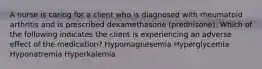 A nurse is caring for a client who is diagnosed with rheumatoid arthritis and is prescribed dexamethasone (prednisone). Which of the following indicates the client is experiencing an adverse effect of the medication? Hypomagnesemia Hyperglycemia Hyponatremia Hyperkalemia