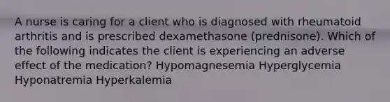 A nurse is caring for a client who is diagnosed with rheumatoid arthritis and is prescribed dexamethasone (prednisone). Which of the following indicates the client is experiencing an adverse effect of the medication? Hypomagnesemia Hyperglycemia Hyponatremia Hyperkalemia