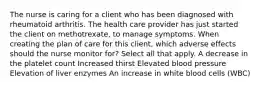 The nurse is caring for a client who has been diagnosed with rheumatoid arthritis. The health care provider has just started the client on methotrexate, to manage symptoms. When creating the plan of care for this client, which adverse effects should the nurse monitor for? Select all that apply. A decrease in the platelet count Increased thirst Elevated blood pressure Elevation of liver enzymes An increase in white blood cells (WBC)