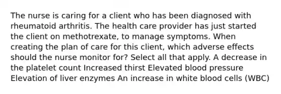 The nurse is caring for a client who has been diagnosed with rheumatoid arthritis. The health care provider has just started the client on methotrexate, to manage symptoms. When creating the plan of care for this client, which adverse effects should the nurse monitor for? Select all that apply. A decrease in the platelet count Increased thirst Elevated blood pressure Elevation of liver enzymes An increase in white blood cells (WBC)