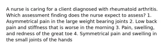 A nurse is caring for a client diagnosed with rheumatoid arthritis. Which assessment finding does the nurse expect to assess? 1. Asymmetrical pain in the large weight bearing joints 2. Low back pain and stiffness that is worse in the morning 3. Pain, swelling, and redness of the great toe 4. Symmetrical pain and swelling in the small joints of the hands