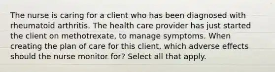 The nurse is caring for a client who has been diagnosed with rheumatoid arthritis. The health care provider has just started the client on methotrexate, to manage symptoms. When creating the plan of care for this client, which adverse effects should the nurse monitor for? Select all that apply.