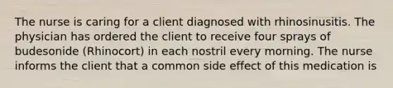 The nurse is caring for a client diagnosed with rhinosinusitis. The physician has ordered the client to receive four sprays of budesonide (Rhinocort) in each nostril every morning. The nurse informs the client that a common side effect of this medication is