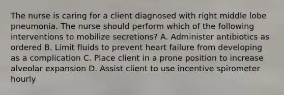 The nurse is caring for a client diagnosed with right middle lobe pneumonia. The nurse should perform which of the following interventions to mobilize secretions? A. Administer antibiotics as ordered B. Limit fluids to prevent heart failure from developing as a complication C. Place client in a prone position to increase alveolar expansion D. Assist client to use incentive spirometer hourly