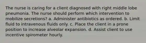 The nurse is caring for a client diagnosed with right middle lobe pneumonia. The nurse should perform which intervention to mobilize secretions? a. Administer antibiotics as ordered. b. Limit fluid to intravenous fluids only. c. Place the client in a prone position to increase alveolar expansion. d. Assist client to use incentive spirometer hourly.