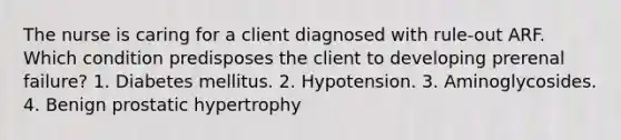 The nurse is caring for a client diagnosed with rule-out ARF. Which condition predisposes the client to developing prerenal failure? 1. Diabetes mellitus. 2. Hypotension. 3. Aminoglycosides. 4. Benign prostatic hypertrophy