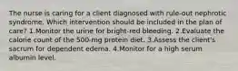 The nurse is caring for a client diagnosed with rule-out nephrotic syndrome. Which intervention should be included in the plan of care? 1.Monitor the urine for bright-red bleeding. 2.Evaluate the calorie count of the 500-mg protein diet. 3.Assess the client's sacrum for dependent edema. 4.Monitor for a high serum albumin level.