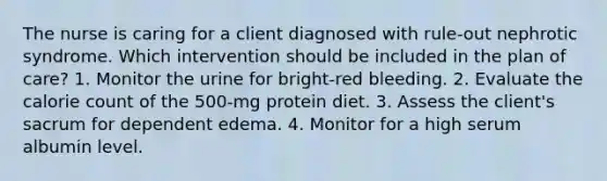 The nurse is caring for a client diagnosed with rule-out nephrotic syndrome. Which intervention should be included in the plan of care? 1. Monitor the urine for bright-red bleeding. 2. Evaluate the calorie count of the 500-mg protein diet. 3. Assess the client's sacrum for dependent edema. 4. Monitor for a high serum albumin level.