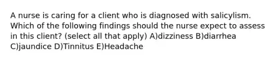 A nurse is caring for a client who is diagnosed with salicylism. Which of the following findings should the nurse expect to assess in this client? (select all that apply) A)dizziness B)diarrhea C)jaundice D)Tinnitus E)Headache