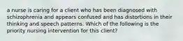 a nurse is caring for a client who has been diagnosed with schizophrenia and appears confused and has distortions in their thinking and speech patterns. Which of the following is the priority nursing intervention for this client?