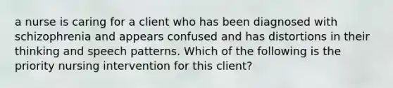 a nurse is caring for a client who has been diagnosed with schizophrenia and appears confused and has distortions in their thinking and speech patterns. Which of the following is the priority nursing intervention for this client?