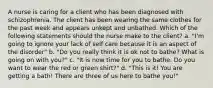 A nurse is caring for a client who has been diagnosed with schizophrenia. The client has been wearing the same clothes for the past week and appears unkept and unbathed. Which of the following statements should the nurse make to the client? a. "I'm going to ignore your lack of self care because it is an aspect of the disorder" b. "Do you really think it is ok not to bathe? What is going on with you?" c. "It is now time for you to bathe. Do you want to wear the red or green shirt?" d. "This is it! You are getting a bath! There are three of us here to bathe you!"