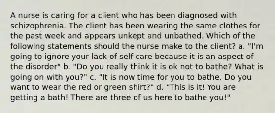 A nurse is caring for a client who has been diagnosed with schizophrenia. The client has been wearing the same clothes for the past week and appears unkept and unbathed. Which of the following statements should the nurse make to the client? a. "I'm going to ignore your lack of self care because it is an aspect of the disorder" b. "Do you really think it is ok not to bathe? What is going on with you?" c. "It is now time for you to bathe. Do you want to wear the red or green shirt?" d. "This is it! You are getting a bath! There are three of us here to bathe you!"