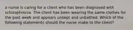 a nurse is caring for a client who has been diagnosed with schizophrenia. The client has been wearing the same clothes for the past week and appears unkept and unbathed. Which of the following statements should the nurse make to the client?