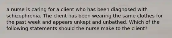 a nurse is caring for a client who has been diagnosed with schizophrenia. The client has been wearing the same clothes for the past week and appears unkept and unbathed. Which of the following statements should the nurse make to the client?