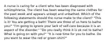 A nurse is caring for a client who has been diagnosed with schizophrenia. The client has been wearing the same clothes for the past week and appears unkept and unbathed. Which of the following statements should the nurse make to the client? "This is it! You are getting a bath! There are three of us here to bathe you!" "I'm going to ignore your lack of self-care because it is an aspect of the disorder." "Do you really think it is ok not to bathe? What is going on with you?" "It is now time for you to bathe. Do you want to wear the red or green shirt?"