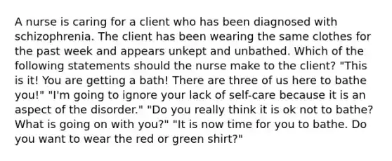 A nurse is caring for a client who has been diagnosed with schizophrenia. The client has been wearing the same clothes for the past week and appears unkept and unbathed. Which of the following statements should the nurse make to the client? "This is it! You are getting a bath! There are three of us here to bathe you!" "I'm going to ignore your lack of self-care because it is an aspect of the disorder." "Do you really think it is ok not to bathe? What is going on with you?" "It is now time for you to bathe. Do you want to wear the red or green shirt?"