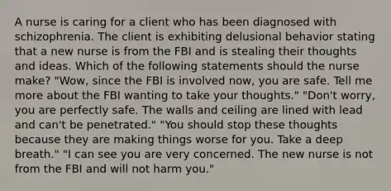 A nurse is caring for a client who has been diagnosed with schizophrenia. The client is exhibiting delusional behavior stating that a new nurse is from the FBI and is stealing their thoughts and ideas. Which of the following statements should the nurse make? "Wow, since the FBI is involved now, you are safe. Tell me more about the FBI wanting to take your thoughts." "Don't worry, you are perfectly safe. The walls and ceiling are lined with lead and can't be penetrated." "You should stop these thoughts because they are making things worse for you. Take a deep breath." "I can see you are very concerned. The new nurse is not from the FBI and will not harm you."