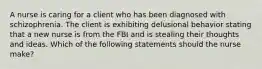 A nurse is caring for a client who has been diagnosed with schizophrenia. The client is exhibiting delusional behavior stating that a new nurse is from the FBI and is stealing their thoughts and ideas. Which of the following statements should the nurse make?