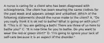 A nurse is caring for a client who has been diagnosed with schizophrenia. The client has been wearing the same clothes for the past week and appears unkept and unbathed. Which of the following statements should the nurse make to the client? A. "Do you really think it is ok not to bathe? What is going on with you?" B. "This is it! You are getting a bath! There are three of us here to bathe you!" C. "It is now time for you to bathe. Do you want to wear the red or green shirt?" D. "I'm going to ignore your lack of self-care because it is an aspect of the disorder."