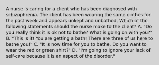 A nurse is caring for a client who has been diagnosed with schizophrenia. The client has been wearing the same clothes for the past week and appears unkept and unbathed. Which of the following statements should the nurse make to the client? A. "Do you really think it is ok not to bathe? What is going on with you?" B. "This is it! You are getting a bath! There are three of us here to bathe you!" C. "It is now time for you to bathe. Do you want to wear the red or green shirt?" D. "I'm going to ignore your lack of self-care because it is an aspect of the disorder."