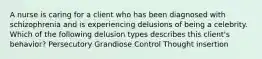 A nurse is caring for a client who has been diagnosed with schizophrenia and is experiencing delusions of being a celebrity. Which of the following delusion types describes this client's behavior? Persecutory Grandiose Control Thought insertion