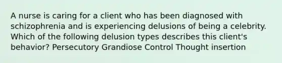 A nurse is caring for a client who has been diagnosed with schizophrenia and is experiencing delusions of being a celebrity. Which of the following delusion types describes this client's behavior? Persecutory Grandiose Control Thought insertion