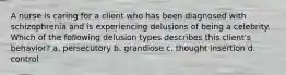 A nurse is caring for a client who has been diagnosed with schizophrenia and is experiencing delusions of being a celebrity. Which of the following delusion types describes this client's behavior? a. persecutory b. grandiose c. thought insertion d. control