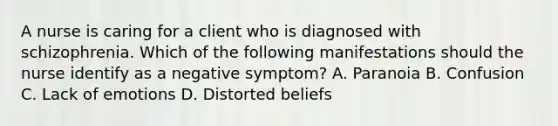 A nurse is caring for a client who is diagnosed with schizophrenia. Which of the following manifestations should the nurse identify as a negative symptom? A. Paranoia B. Confusion C. Lack of emotions D. Distorted beliefs