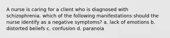 A nurse is caring for a client who is diagnosed with schizophrenia. which of the following manifestations should the nurse identify as a negative symptoms? a. lack of emotions b. distorted beliefs c. confusion d. paranoia