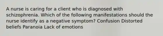 A nurse is caring for a client who is diagnosed with schizophrenia. Which of the following manifestations should the nurse identify as a negative symptom? Confusion Distorted beliefs Paranoia Lack of emotions