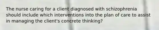 The nurse caring for a client diagnosed with schizophrenia should include which interventions into the plan of care to assist in managing the client's concrete thinking?