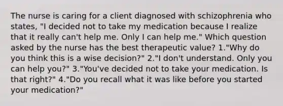 The nurse is caring for a client diagnosed with schizophrenia who states, "I decided not to take my medication because I realize that it really can't help me. Only I can help me." Which question asked by the nurse has the best therapeutic value? 1."Why do you think this is a wise decision?" 2."I don't understand. Only you can help you?" 3."You've decided not to take your medication. Is that right?" 4."Do you recall what it was like before you started your medication?"