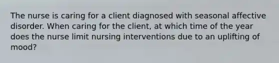 The nurse is caring for a client diagnosed with seasonal affective disorder. When caring for the client, at which time of the year does the nurse limit nursing interventions due to an uplifting of mood?