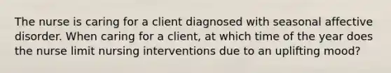 The nurse is caring for a client diagnosed with seasonal affective disorder. When caring for a client, at which time of the year does the nurse limit nursing interventions due to an uplifting mood?