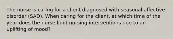 The nurse is caring for a client diagnosed with seasonal affective disorder (SAD). When caring for the client, at which time of the year does the nurse limit nursing interventions due to an uplifting of mood?