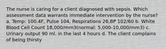 The nurse is caring for a client diagnosed with sepsis. Which assessment data warrants immediate intervention by the nurse? a. Temp: 100.4F, Pulse 104, Respirations 26,BP 102/60 b. White Blood Cell Count 18,000/mm3(normal: 5,000-10,000/mm3) c. Urinary output 90 ml. in the last 4 hours d. The client complains of being thirsty