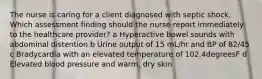 The nurse is caring for a client diagnosed with septic shock. Which assessment finding should the nurse report immediately to the healthcare​ provider? a Hyperactive bowel sounds with abdominal distention b Urine output of 15​ mL/hr and BP of​ 82/45 c Bradycardia with an elevated temperature of 102.4degreesF d Elevated blood pressure and​ warm, dry skin