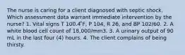 The nurse is caring for a client diagnosed with septic shock. Which assessment data warrant immediate intervention by the nurse? 1. Vital signs T 100.4 ̊F, P 104, R 26, and BP 102/60. 2. A white blood cell count of 18,000/mm3. 3. A urinary output of 90 mL in the last four (4) hours. 4. The client complains of being thirsty.