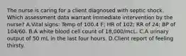 The nurse is caring for a client diagnosed with septic shock. Which assessment data warrant immediate intervention by the nurse? A.Vital signs: Temp of 100.4 F; HR of 102; RR of 24; BP of 104/60. B.A white blood cell count of 18,000/mcL. C.A urinary output of 50 mL in the last four hours. D.Client report of feeling thirsty.