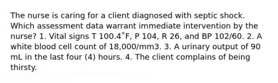 The nurse is caring for a client diagnosed with septic shock. Which assessment data warrant immediate intervention by the nurse? 1. Vital signs T 100.4˚F, P 104, R 26, and BP 102/60. 2. A white blood cell count of 18,000/mm3. 3. A urinary output of 90 mL in the last four (4) hours. 4. The client complains of being thirsty.