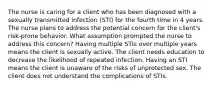 The nurse is caring for a client who has been diagnosed with a sexually transmitted infection (STI) for the fourth time in 4 years. The nurse plans to address the potential concern for the client's risk-prone behavior. What assumption prompted the nurse to address this concern? Having multiple STIs over multiple years means the client is sexually active. The client needs education to decrease the likelihood of repeated infection. Having an STI means the client is unaware of the risks of unprotected sex. The client does not understand the complications of STIs.