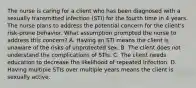 The nurse is caring for a client who has been diagnosed with a sexually transmitted infection (STI) for the fourth time in 4 years. The nurse plans to address the potential concern for the client's risk-prone behavior. What assumption prompted the nurse to address this concern? A. Having an STI means the client is unaware of the risks of unprotected sex. B. The client does not understand the complications of STIs. C. The client needs education to decrease the likelihood of repeated infection. D. Having multiple STIs over multiple years means the client is sexually active.