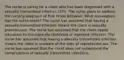 The nurse is caring for a client who has been diagnosed with a sexually transmitted infection (STI). The nurse plans to address the nursing diagnosis of Risk Prone Behavior. What assumption has the nurse made? The nurse has assumed that having a sexually transmitted infection means the client is sexually promiscuous. The nurse has assumed that the client needs education to decrease the likelihood of repeated infection. The nurse has assumed that having a sexually transmitted infection means the client is unaware of the risks of unprotected sex. The nurse has assumed that the client does not understand the complications of sexually transmitted infections.