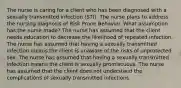 The nurse is caring for a client who has been diagnosed with a sexually transmitted infection (STI). The nurse plans to address the nursing diagnosis of Risk Prone Behavior. What assumption has the nurse made? The nurse has assumed that the client needs education to decrease the likelihood of repeated infection. The nurse has assumed that having a sexually transmitted infection means the client is unaware of the risks of unprotected sex. The nurse has assumed that having a sexually transmitted infection means the client is sexually promiscuous. The nurse has assumed that the client does not understand the complications of sexually transmitted infections.