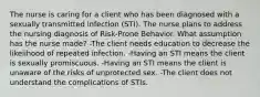 The nurse is caring for a client who has been diagnosed with a sexually transmitted infection (STI). The nurse plans to address the nursing diagnosis of Risk-Prone Behavior. What assumption has the nurse made? -The client needs education to decrease the likelihood of repeated infection. -Having an STI means the client is sexually promiscuous. -Having an STI means the client is unaware of the risks of unprotected sex. -The client does not understand the complications of STIs.