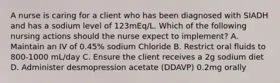 A nurse is caring for a client who has been diagnosed with SIADH and has a sodium level of 123mEq/L. Which of the following nursing actions should the nurse expect to implement? A. Maintain an IV of 0.45% sodium Chloride B. Restrict oral fluids to 800-1000 mL/day C. Ensure the client receives a 2g sodium diet D. Administer desmopression acetate (DDAVP) 0.2mg orally