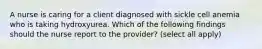 A nurse is caring for a client diagnosed with sickle cell anemia who is taking hydroxyurea. Which of the following findings should the nurse report to the provider? (select all apply)